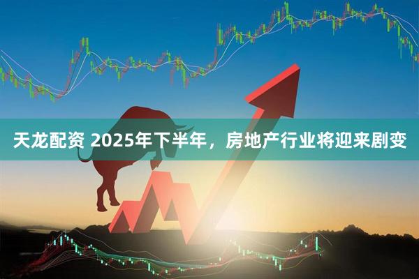 天龙配资 2025年下半年，房地产行业将迎来剧变