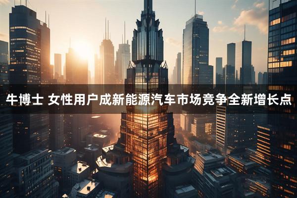 牛博士 女性用户成新能源汽车市场竞争全新增长点