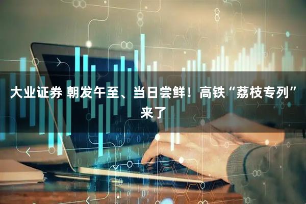 大业证券 朝发午至、当日尝鲜！高铁“荔枝专列”来了
