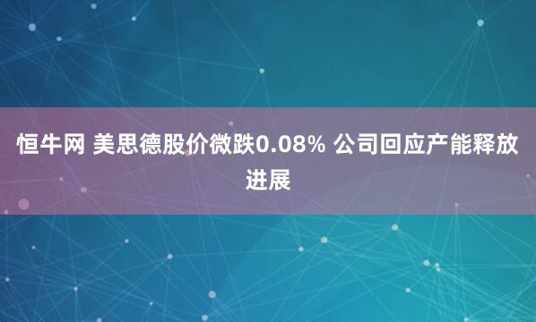 恒牛网 美思德股价微跌0.08% 公司回应产能释放进展