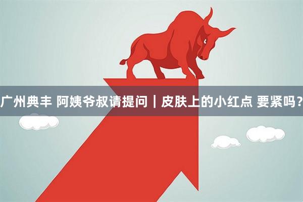 广州典丰 阿姨爷叔请提问｜皮肤上的小红点 要紧吗？