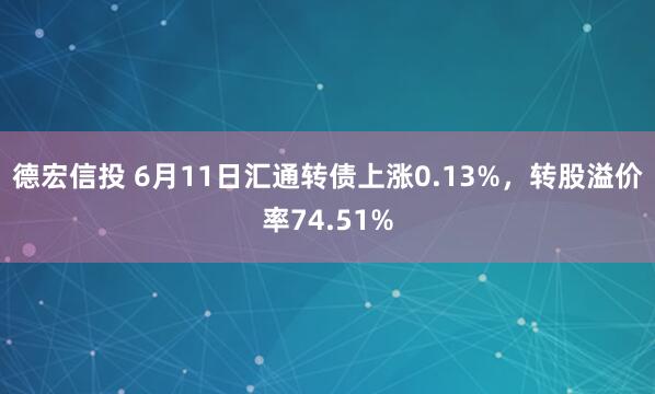 德宏信投 6月11日汇通转债上涨0.13%，转股溢价率74.51%