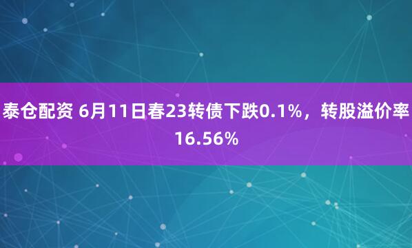 泰仓配资 6月11日春23转债下跌0.1%，转股溢价率16.56%