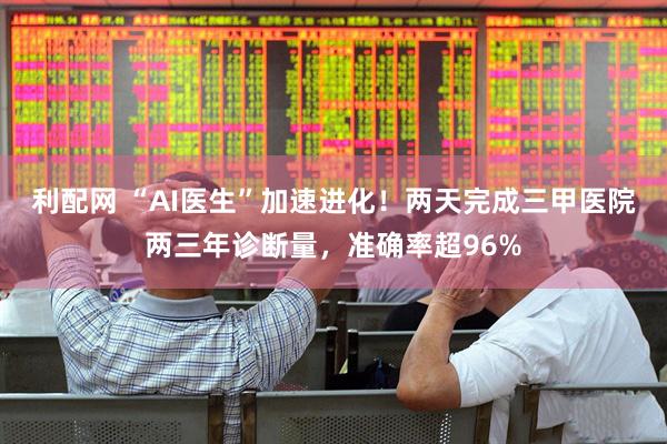 利配网 “AI医生”加速进化！两天完成三甲医院两三年诊断量，准确率超96%