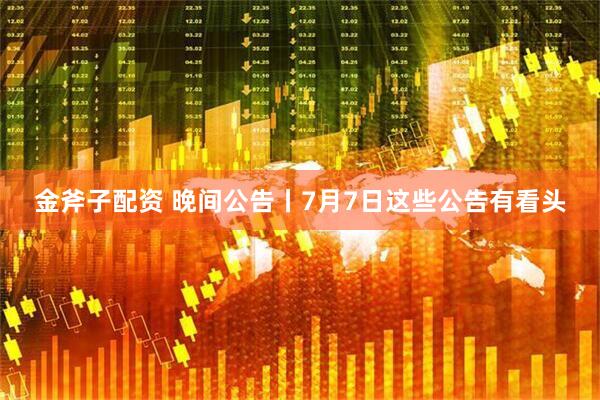 金斧子配资 晚间公告丨7月7日这些公告有看头