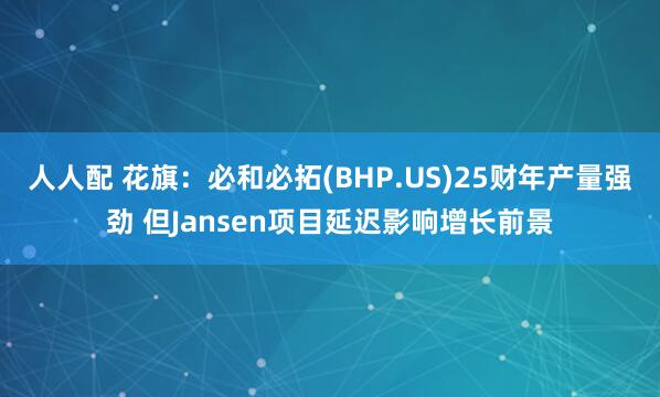 人人配 花旗：必和必拓(BHP.US)25财年产量强劲 但Jansen项目延迟影响增长前景