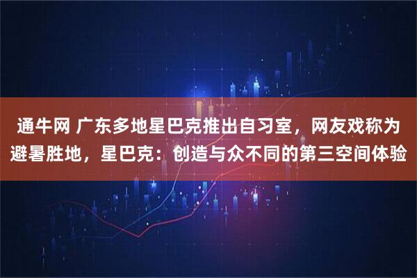 通牛网 广东多地星巴克推出自习室，网友戏称为避暑胜地，星巴克：创造与众不同的第三空间体验