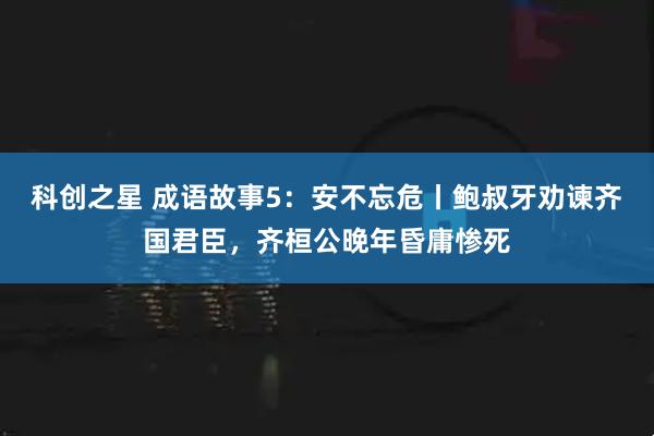科创之星 成语故事5：安不忘危丨鲍叔牙劝谏齐国君臣，齐桓公晚年昏庸惨死
