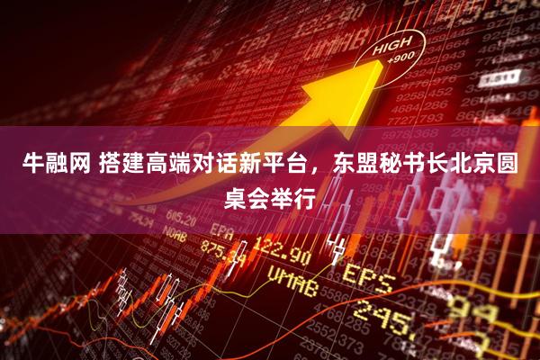 牛融网 搭建高端对话新平台，东盟秘书长北京圆桌会举行