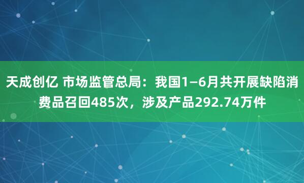 天成创亿 市场监管总局：我国1—6月共开展缺陷消费品召回485次，涉及产品292.74万件