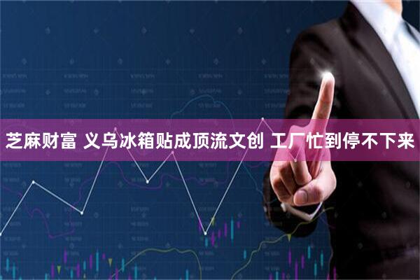 芝麻财富 义乌冰箱贴成顶流文创 工厂忙到停不下来