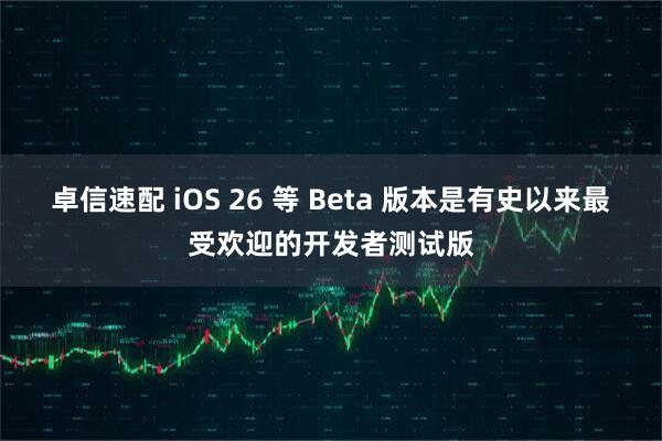 卓信速配 iOS 26 等 Beta 版本是有史以来最受欢迎的开发者测试版