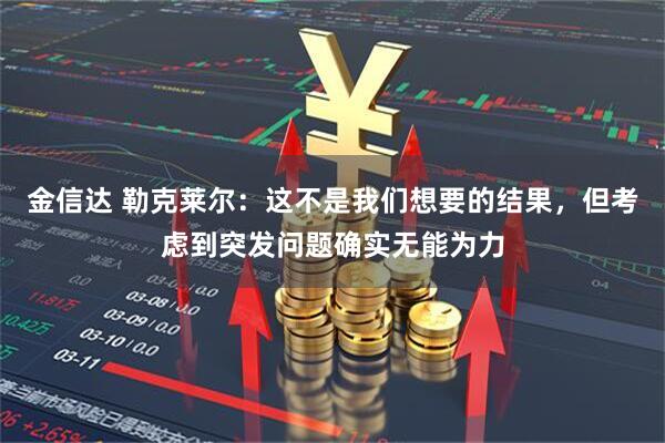 金信达 勒克莱尔：这不是我们想要的结果，但考虑到突发问题确实无能为力