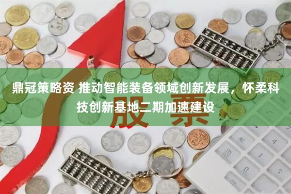 鼎冠策略资 推动智能装备领域创新发展，怀柔科技创新基地二期加速建设