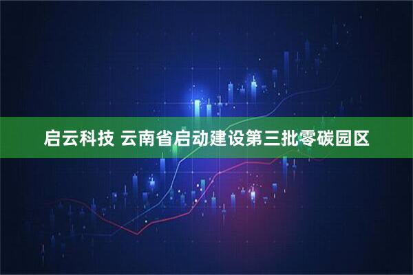 启云科技 云南省启动建设第三批零碳园区