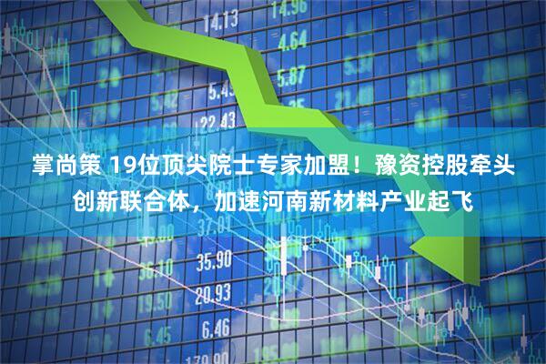 掌尚策 19位顶尖院士专家加盟！豫资控股牵头创新联合体，加速河南新材料产业起飞