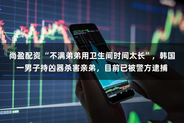 尚盈配资 “不满弟弟用卫生间时间太长”，韩国一男子持凶器杀害亲弟，目前已被警方逮捕