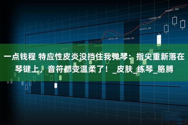 一点钱程 特应性皮炎没挡住我弹琴：指尖重新落在琴键上，音符都变温柔了！_皮肤_练琴_胳膊