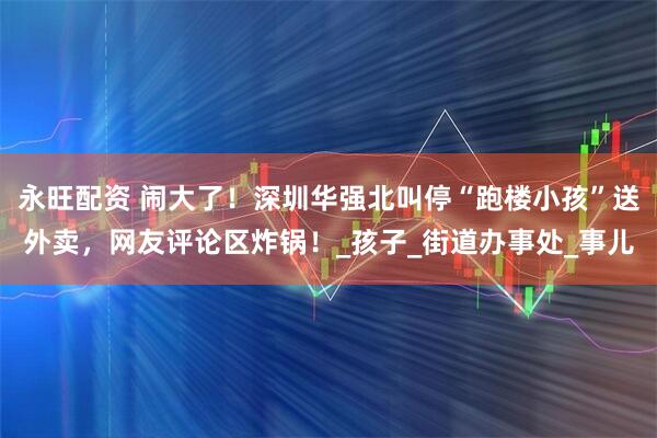 永旺配资 闹大了！深圳华强北叫停“跑楼小孩”送外卖，网友评论区炸锅！_孩子_街道办事处_事儿