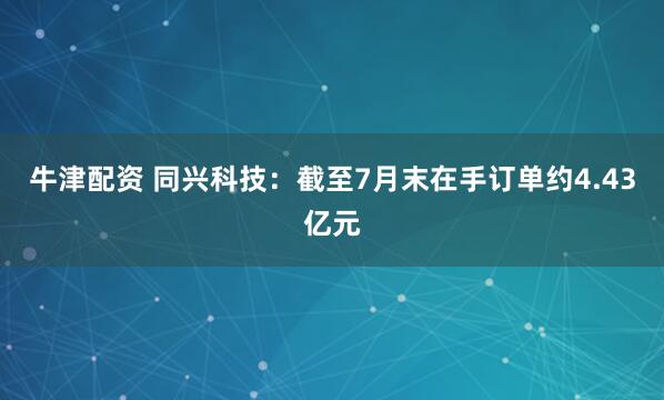 牛津配资 同兴科技：截至7月末在手订单约4.43亿元