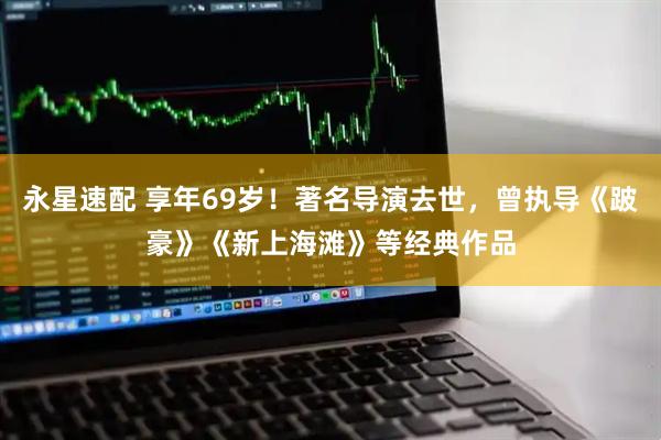 永星速配 享年69岁！著名导演去世，曾执导《跛豪》《新上海滩》等经典作品