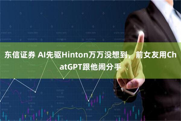 东信证券 AI先驱Hinton万万没想到，前女友用ChatGPT跟他闹分手