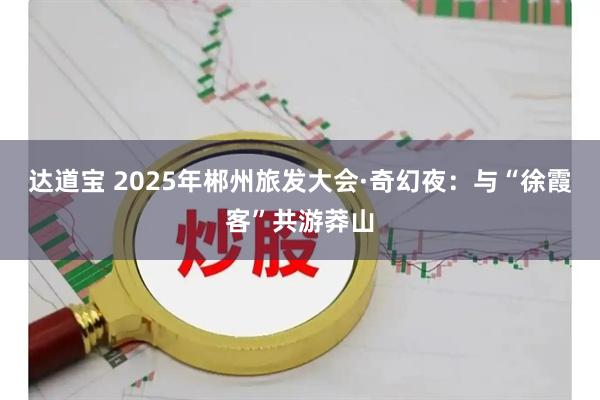 达道宝 2025年郴州旅发大会·奇幻夜：与“徐霞客”共游莽山