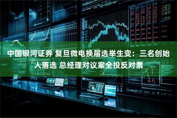 中国银河证券 复旦微电换届选举生变：三名创始人落选 总经理对议案全投反对票