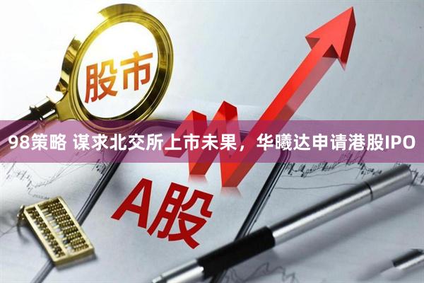 98策略 谋求北交所上市未果，华曦达申请港股IPO